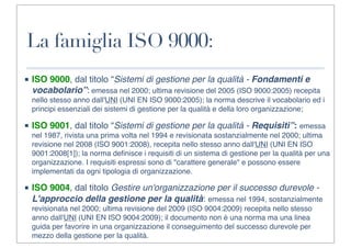 La famiglia ISO 9000:
■ ISO 9000, dal titolo “Sistemi di gestione per la qualità - Fondamenti e
  vocabolario”: emessa nel 2000; ultima revisione del 2005 (ISO 9000:2005) recepita
  nello stesso anno dall'UNI (UNI EN ISO 9000:2005); la norma descrive il vocabolario ed i
  principi essenziali dei sistemi di gestione per la qualità e della loro organizzazione;

■ ISO 9001, dal titolo “Sistemi di gestione per la qualità - Requisiti”: emessa
  nel 1987, rivista una prima volta nel 1994 e revisionata sostanzialmente nel 2000; ultima
  revisione nel 2008 (ISO 9001:2008), recepita nello stesso anno dall'UNI (UNI EN ISO
  9001:2008[1]); la norma deﬁnisce i requisiti di un sistema di gestione per la qualità per una
  organizzazione. I requisiti espressi sono di "carattere generale" e possono essere
  implementati da ogni tipologia di organizzazione.

■ ISO 9004, dal titolo Gestire un'organizzazione per il successo durevole -
  L'approccio della gestione per la qualità: emessa nel 1994, sostanzialmente
  revisionata nel 2000; ultima revisione del 2009 (ISO 9004:2009) recepita nello stesso
  anno dall'UNI (UNI EN ISO 9004:2009); il documento non è una norma ma una linea
  guida per favorire in una organizzazione il conseguimento del successo durevole per
  mezzo della gestione per la qualità.
 