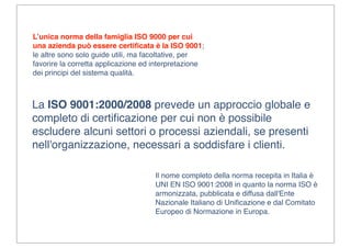 L’unica norma della famiglia ISO 9000 per cui
una azienda può essere certiﬁcata è la ISO 9001;
le altre sono solo guide utili, ma facoltative, per
favorire la corretta applicazione ed interpretazione
dei principi del sistema qualità.



La ISO 9001:2000/2008 prevede un approccio globale e
completo di certiﬁcazione per cui non è possibile
escludere alcuni settori o processi aziendali, se presenti
nell'organizzazione, necessari a soddisfare i clienti.

                                     Il nome completo della norma recepita in Italia è
                                     UNI EN ISO 9001:2008 in quanto la norma ISO è
                                     armonizzata, pubblicata e diffusa dall'Ente
                                     Nazionale Italiano di Uniﬁcazione e dal Comitato
                                     Europeo di Normazione in Europa.
 