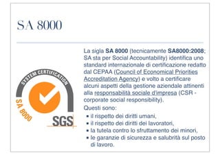 SA 8000
          La sigla SA 8000 (tecnicamente SA8000:2008;
          SA sta per Social Accountability) identiﬁca uno
          standard internazionale di certiﬁcazione redatto
          dal CEPAA (Council of Economical Priorities
          Accreditation Agency) e volto a certiﬁcare
          alcuni aspetti della gestione aziendale attinenti
          alla responsabilità sociale d'impresa (CSR -
          corporate social responsibility).
          Questi sono:
           ■ il rispetto dei diritti umani,
           ■ il rispetto dei diritti dei lavoratori,
           ■ la tutela contro lo sfruttamento dei minori,
           ■ le garanzie di sicurezza e salubrità sul posto
             di lavoro.
 