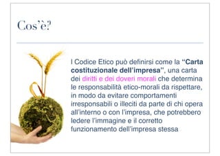 Cos’è?

         l Codice Etico può deﬁnirsi come la “Carta
         costituzionale dell’impresa”, una carta
         dei diritti e dei doveri morali che determina
         le responsabilità etico-morali da rispettare,
         in modo da evitare comportamenti
         irresponsabili o illeciti da parte di chi opera
         all’interno o con l’impresa, che potrebbero
         ledere l’immagine e il corretto
         funzionamento dell’impresa stessa
 