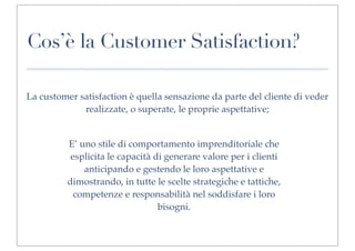 Cos’è la Customer Satisfaction?

La customer satisfaction è quella sensazione da parte del cliente di veder
             realizzate, o superate, le proprie aspettative;


          E’ uno stile di comportamento imprenditoriale che
           esplicita le capacità di generare valore per i clienti
              anticipando e gestendo le loro aspettative e
          dimostrando, in tutte le scelte strategiche e tattiche,
            competenze e responsabilità nel soddisfare i loro
                                  bisogni.
 