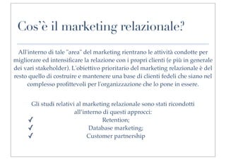 Cos’è il marketing relazionale?
  All'interno di tale "area" del marketing rientrano le attività condotte per
migliorare ed intensiﬁcare la relazione con i propri clienti (e più in generale
dei vari stakeholder). L'obiettivo prioritario del marketing relazionale è del
resto quello di costruire e mantenere una base di clienti fedeli che siano nel
      complesso proﬁttevoli per l'organizzazione che lo pone in essere.


      Gli studi relativi al marketing relazionale sono stati ricondotti
                        all’interno di questi approcci:
     ✓                              Retention;
     ✓                        Database marketing;
     ✓                        Customer partnership
 