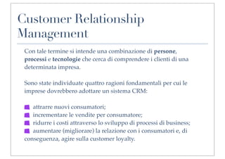Customer Relationship
Management
 Con tale termine si intende una combinazione di persone,
 processi e tecnologie che cerca di comprendere i clienti di una
 determinata impresa.

 Sono state individuate quattro ragioni fondamentali per cui le
 imprese dovrebbero adottare un sistema CRM:

    attrarre nuovi consumatori;
    incrementare le vendite per consumatore;
    ridurre i costi attraverso lo sviluppo di processi di business;
    aumentare (migliorare) la relazione con i consumatori e, di
 conseguenza, agire sulla customer loyalty.
 