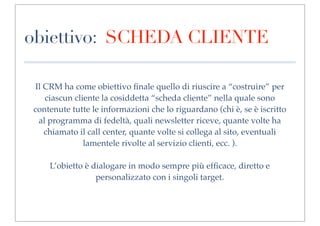 obiettivo: SCHEDA CLIENTE

 Il CRM ha come obiettivo ﬁnale quello di riuscire a “costruire” per
    ciascun cliente la cosiddetta “scheda cliente” nella quale sono
contenute tutte le informazioni che lo riguardano (chi è, se è iscritto
  al programma di fedeltà, quali newsletter riceve, quante volte ha
    chiamato il call center, quante volte si collega al sito, eventuali
               lamentele rivolte al servizio clienti, ecc. ).

    L’obietto è dialogare in modo sempre più efﬁcace, diretto e
                 personalizzato con i singoli target.
 