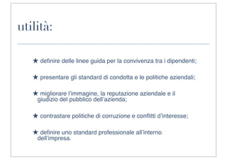 utilità:

   ★ deﬁnire delle linee guida per la convivenza tra i dipendenti;

   ★ presentare gli standard di condotta e le politiche aziendali;

   ★ migliorare l’immagine, la reputazione aziendale e il
    giudizio del pubblico dell’azienda;

   ★ contrastare politiche di corruzione e conﬂitti d’interesse;

   ★ deﬁnire uno standard professionale all’interno
    dell’impresa.
 