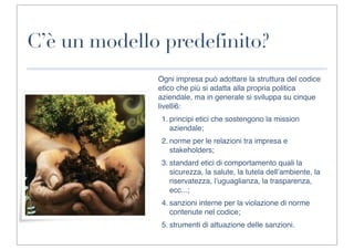 C’è un modello predefinito?
              Ogni impresa può adottare la struttura del codice
              etico che più si adatta alla propria politica
              aziendale, ma in generale si sviluppa su cinque
              livelli6:
               1. principi etici che sostengono la mission
                  aziendale;
               2. norme per le relazioni tra impresa e
                  stakeholders;
               3. standard etici di comportamento quali la
                  sicurezza, la salute, la tutela dell’ambiente, la
                  riservatezza, l’uguaglianza, la trasparenza,
                  ecc...;
               4. sanzioni interne per la violazione di norme
                  contenute nel codice;
               5. strumenti di attuazione delle sanzioni.
 