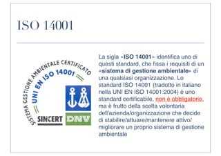 ISO 14001

            La sigla «ISO 14001» identiﬁca uno di
            questi standard, che ﬁssa i requisiti di un
            «sistema di gestione ambientale» di
            una qualsiasi organizzazione. Lo
            standard ISO 14001 (tradotto in italiano
            nella UNI EN ISO 14001:2004) è uno
            standard certiﬁcabile, non è obbligatorio,
            ma è frutto della scelta volontaria
            dell'azienda/organizzazione che decide
            di stabilire/attuare/mantenere attivo/
            migliorare un proprio sistema di gestione
            ambientale
 