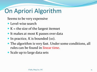 On Apriori Algorithm
Seems to be very expensive
 Level-wise search
 K = the size of the largest itemset
 It makes at most K passes over data
 In practice, K is bounded (10).
 The algorithm is very fast. Under some conditions, all
rules can be found in linear time.
 Scale up to large data sets
CS583, Bing Liu, UIC 15
 