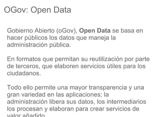 OGov: Open Data

Gobierno Abierto (oGov), Open Data se basa en
hacer públicos los datos que maneja la
administración pública.

En formatos que permitan su reutilización por parte
de terceros, que elaboren servicios útiles para los
ciudadanos.

Todo ello permite una mayor transparencia y una
gran variedad en las aplicaciones; la
administración libera sus datos, los intermediarios
los procesan y elaboran para crear servicios de
 