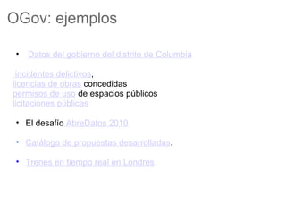OGov: ejemplos

 •   Datos del gobierno del distrito de Columbia

 incidentes delictivos,
licencias de obras concedidas
permisos de uso de espacios públicos
licitaciones públicas

 • El desafío AbreDatos 2010

 • Catálogo de propuestas desarrolladas.

 • Trenes en tiempo real en Londres
 
