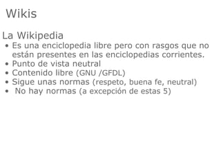 Wikis
La Wikipedia
• Es una enciclopedia libre pero con rasgos que no
  están presentes en las enciclopedias corrientes.
• Punto de vista neutral
• Contenido libre (GNU /GFDL)
• Sigue unas normas (respeto, buena fe, neutral)
• No hay normas (a excepción de estas 5)
 