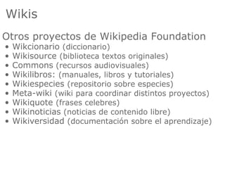 Wikis
Otros proyectos de Wikipedia Foundation
•   Wikcionario (diccionario)
•   Wikisource (biblioteca textos originales)
•   Commons (recursos audiovisuales)
•   Wikilibros: (manuales, libros y tutoriales)
•   Wikiespecies (repositorio sobre especies)
•   Meta-wiki (wiki para coordinar distintos proyectos)
•   Wikiquote (frases celebres)
•   Wikinoticias (noticias de contenido libre)
•   Wikiversidad (documentación sobre el aprendizaje)
 
