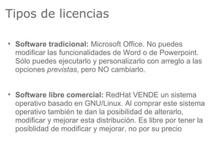 Tipos de licencias

• Software tradicional: Microsoft Office. No puedes
  modificar las funcionalidades de Word o de Powerpoint.
  Sólo puedes ejecutarlo y personalizarlo con arreglo a las
  opciones previstas, pero NO cambiarlo.


• Software libre comercial: RedHat VENDE un sistema
  operativo basado en GNU/Linux. Al comprar este sistema
  operativo también te dan la posibilidad de alterarlo,
  modificar y mejorar esta distribución. Es libre por tener la
  posiblidad de modificar y mejorar, no por su precio .
 