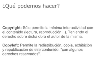¿Qué podemos hacer?



Copyright: Sólo permite la mínima interactividad con
el contenido (lectura, reproducción...). Teniendo el
derecho sobre dicha obra el autor de la misma.

Copyleft: Permite la redistribución, copia, exhibición
y republicación de ese contenido, "con algunos
derechos reservados".
 