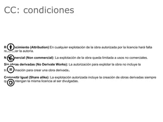 CC: condiciones



Reconocimiento (Attribution):En cualquier explotación de la obra autorizada por la licencia hará falta
reconocer la autoría.

No Comercial (Non commercial): La explotación de la obra queda limitada a usos no comerciales.

Sin obras derivadas (No Derivate Works): La autorización para explotar la obra no incluye la
transformación para crear una obra derivada   .
Compartir Igual (Share alike): La explotación autorizada incluye la creación de obras derivadas siempre
que mantengan la misma licencia al ser divulgadas.
 
