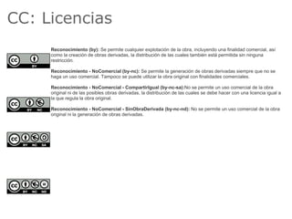 CC: Licencias
     Reconocimiento (by): Se permite cualquier explotación de la obra, incluyendo una finalidad comercial, así
     como la creación de obras derivadas, la distribución de las cuales también está permitida sin ninguna
     restricción.

     Reconocimiento - NoComercial (by-nc): Se permite la generación de obras derivadas siempre que no se
     haga un uso comercial. Tampoco se puede utilizar la obra original con finalidades comerciales.

     Reconocimiento - NoComercial - CompartirIgual (by-nc-sa):No se permite un uso comercial de la obra
     original ni de las posibles obras derivadas, la distribución de las cuales se debe hacer con una licencia igual a
     la que regula la obra original.

     Reconocimiento - NoComercial - SinObraDerivada (by-nc-nd): No se permite un uso comercial de la obra
     original ni la generación de obras derivadas.
 