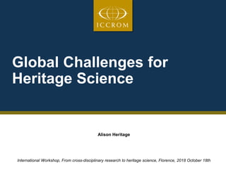 Global Challenges for
Heritage Science
Alison Heritage
International Workshop, From cross-disciplinary research to heritage science, Florence, 2018 October 18th
 