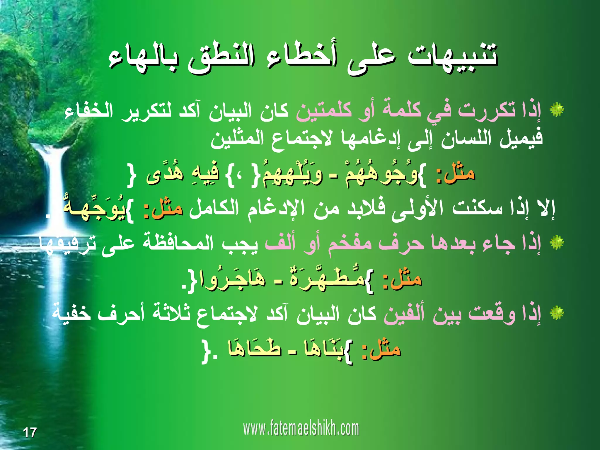 ‫تنبيهات على أخطاء النطق بالهاء‬
     ‫إذا تكررت في كلمة أو كلمتين كان البيان آكد لتكرير الخفاء‬
                       ‫فيميل اللسان إلى إدغامها لجتماع المثلين‬
             ‫مثل: { ُ ُو ُ ُمْ - َ ُلْ ِ ِ ُ} ،{ ِي ِ ُ ًى }‬
                 ‫ف ه هد‬        ‫وج هه وي ههم‬
  ‫إل إذا سكنت الولى فلبد من الدغام الكامل مثل: { ُو ّهـ ّ}.‬
    ‫ي َج ه‬
 ‫إذا جاء بعدها حرف مفخم أو ألف يجب المحافظة على ترقيقها‬
                   ‫مثل: { ّـ َـ ّـ َ ٌ - َا َـ ُوا}.‬
                        ‫م ط ه رة ه ج ر‬
   ‫إذا وقعت بين ألفين كان البيان آكد لجتماع ثلثة أحرف خفية‬
                      ‫مثل: { َ َا َا - َ َا َا .}‬
                          ‫بن ه ط ح ه‬

‫71‬
 