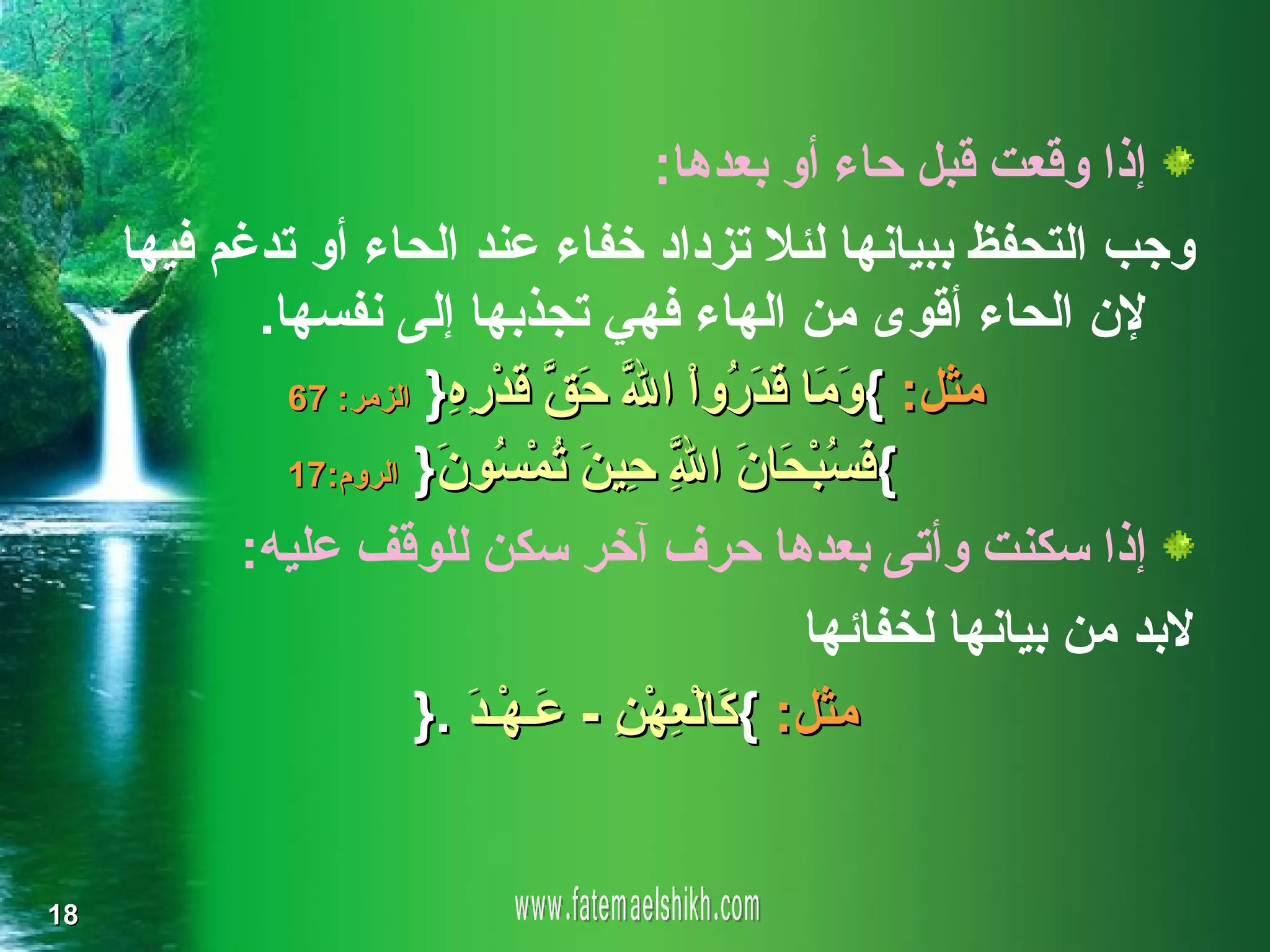 ‫إذا وقعت قبل حاء أو بعدها:‬
     ‫وجب التحفظ ببيانها لئل تزداد خفاء عند الحاء أو تدغم فيها‬
            ‫لن الحاء أقوى من الهاء فهي تجذبها إلى نفسها.‬
              ‫مثل: { َ َا َ َ ُو ْ ا ّ َ ّ َ ْ ِ ِ} الزمر: 76‬
                         ‫وم قدر ا ل حق قدره‬
              ‫{ َ ُ ْ َا َ ا ِ ِي َ ُ ْ ُو َ} الروم:71‬
                        ‫فسبح ن ّ ح ن تمس ن‬
                                        ‫ل‬
           ‫إذا سكنت وأتى بعدها حرف آخر سكن للوقف عليه:‬
                                                  ‫لبد من بيانها لخفائها‬
                       ‫مثل: { َالْ ِهْ ِ - َـهْـ َ .}‬
                           ‫ك ع ن ع د‬


‫81‬
 