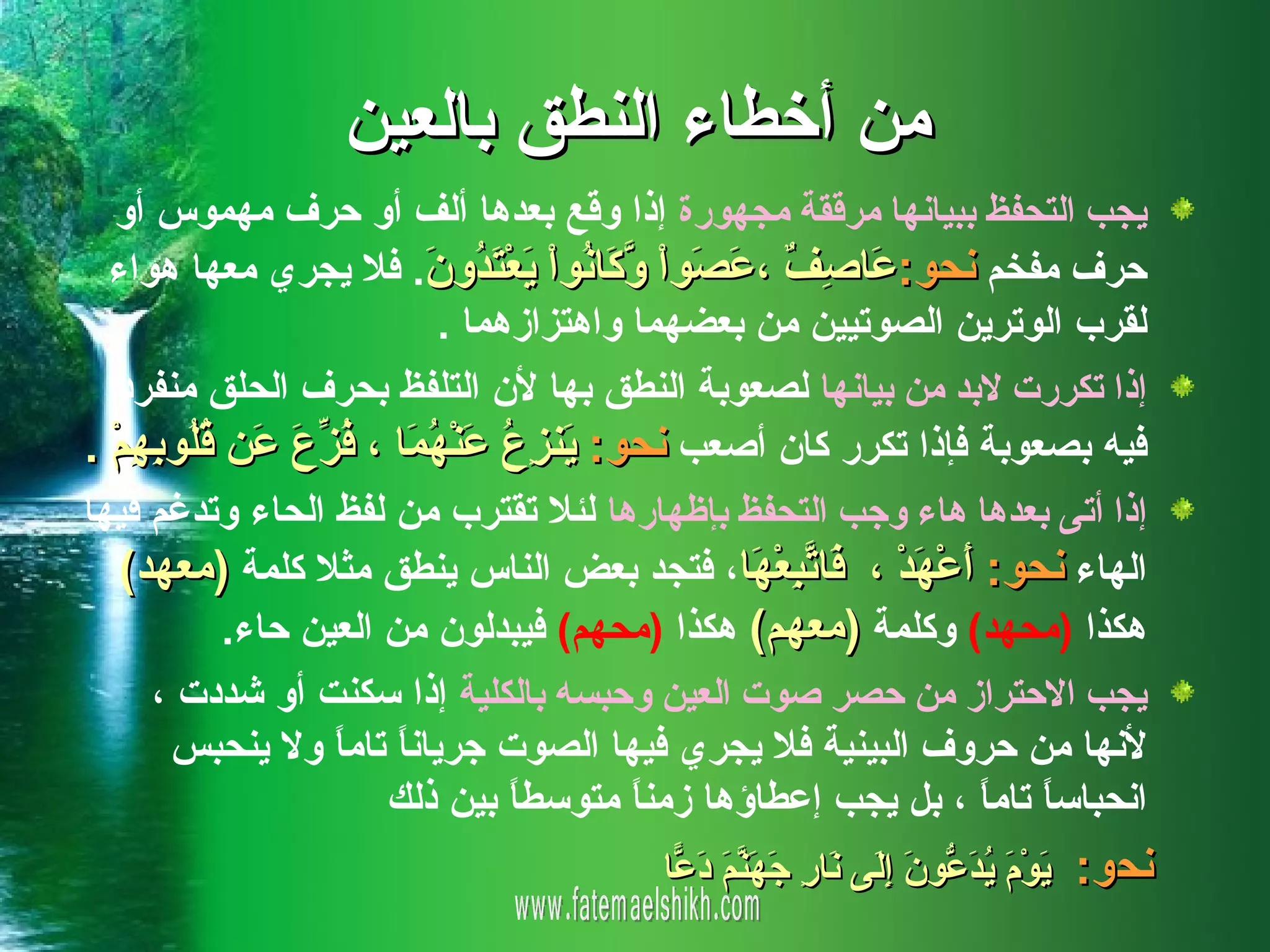 ‫من أخطاء النطق بالعين‬
   ‫يجب التحفظ ببيانها مرققة مجهورة إذا وقع بعدها ألف أو حرف مهموس أو‬
  ‫حرف مفخم نحو: َا ِ ٌ ، َ َواْ ّ َا ُواْ َعْ َ ُو َ. فل يجري معها هواء‬
                           ‫ع صف عص وك ن ي تد ن‬
                            ‫لقرب الوترين الصوتيين من بعضهما واهتزازهما .‬
  ‫إذا تكررت لبد من بيانها لصعوبة النطق بها لن التلفظ بحرف الحلق منفردا‬
‫فيه بصعوبة فإذا تكرر كان أصعب نحو: َن ِ ُ َنْ ُ َا ، ُ ّ َ َن ُ ُو ِ ِمْ .‬
    ‫ي زع ع هم فزع ع قل به‬
‫إذا أتى بعدها هاء وجب التحفظ بإظهارها لئل تقترب من لفظ الحاء وتدغم فيها‬
   ‫الهاء نحو: َعْ َدْ ، َا ّ ِعْ َا، فتجد بعض الناس ينطق مثل كلمة )معهد(‬
                                                 ‫أ ه ف تب ه‬
             ‫هكذا )محهد( وكلمة )معهم( هكذا )محهم( فيبدلون من العين حاء.‬
      ‫يجب الحتراز من حصر صوت العين وحبسه بالكلية إذا سكنت أو شددت ،‬
        ‫لنها من حروف البينية فل يجري فيها الصوت جريان ً تام ً ول ينحبس‬
                    ‫ا ا‬
                        ‫انحباس ً تام ً ، بل يجب إعطاؤها زمن ً متوسط ً بين ذلك‬
                                  ‫ا‬       ‫ا‬                     ‫ا ا‬
                                         ‫نحو: َوْ َ ُ َ ّو َ ِ َى َا ِ َ َ ّ َ َ ّا‬
                                          ‫ي م يدع ن إل ن ر جهنم دع‬
 