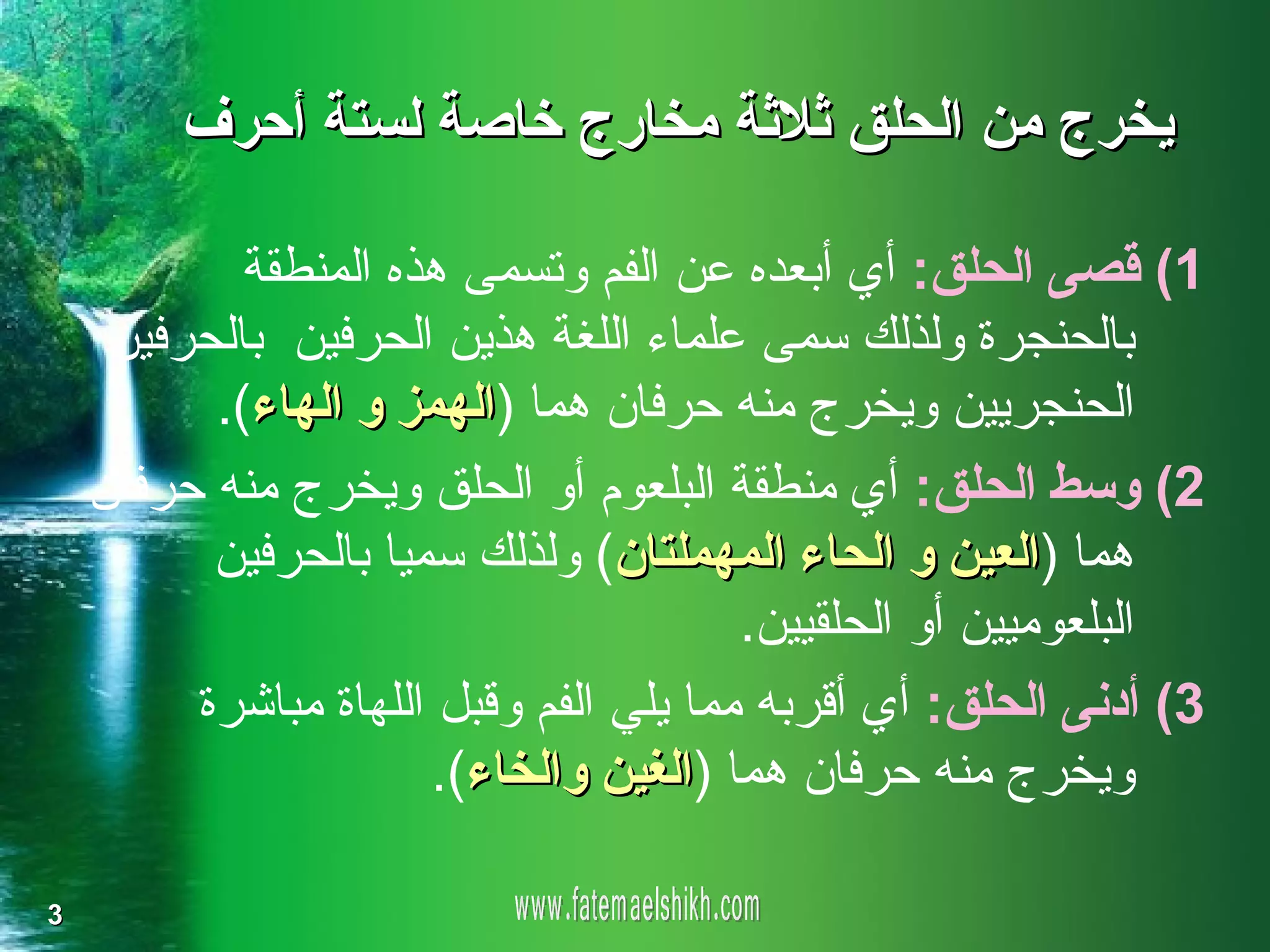 ‫يخرج من الحلق ثلثة مخارج خاصة لستة أحرف‬

            ‫1( قصى الحلق: أي أبعده عن الفم وتسمى هذه المنطقة‬
     ‫بالحنجرة ولذلك سمى علماء اللغة هذين الحرفين بالحرفين‬
          ‫الحنجريين ويخرج منه حرفان هما )الهمز و الهاء(.‬
    ‫2( وسط الحلق: أي منطقة البلعوم أو الحلق ويخرج منه حرفان‬
          ‫هما )العين و الحاء المهملتان( ولذلك سميا بالحرفين‬
                                        ‫البلعوميين أو الحلقيين.‬
         ‫3( أدنى الحلق: أي أقربه مما يلي الفم وقبل اللهاة مباشرة‬
                       ‫ويخرج منه حرفان هما )الغين والخاء(.‬

‫3‬
 