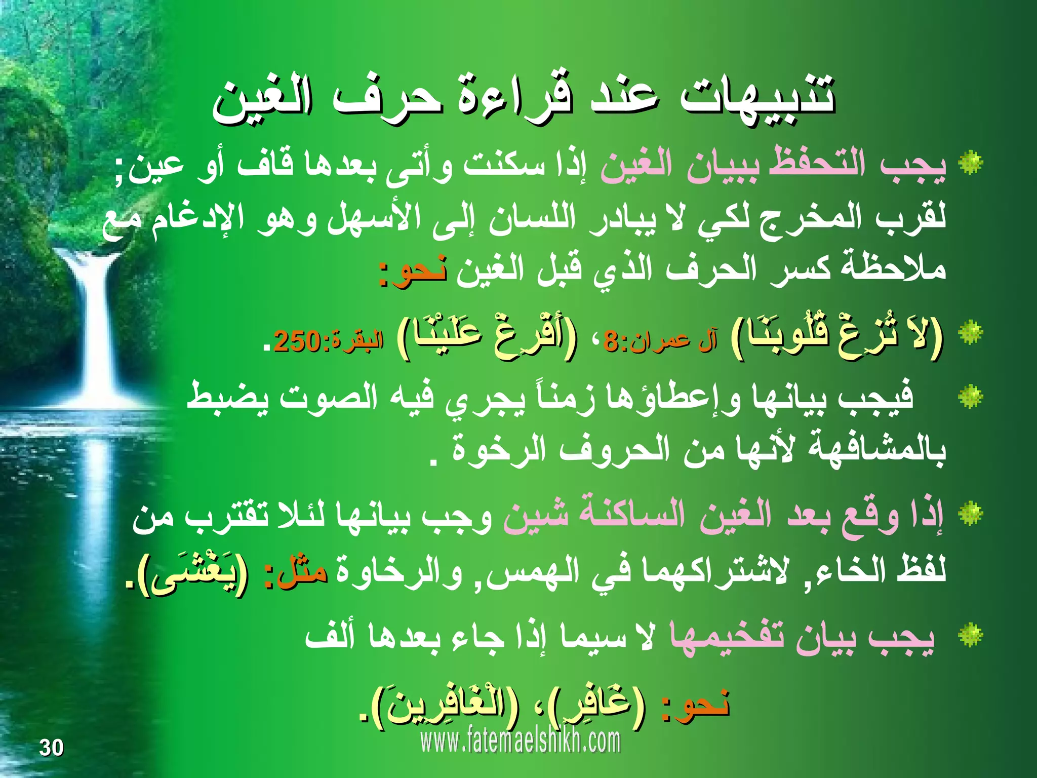 ‫تنبيهات عند قراءة حرف الغين‬
      ‫يجب التحفظ ببيان الغين إذا سكنت وأتى بعدها قاف أو عين;‬
     ‫لقرب المخرج لكي ل يبادر اللسان إلى السهل وهو الدغام مع‬
                       ‫ملحظة كسر الحرف الذي قبل الغين نحو:‬
             ‫) َ ُ ِغْ ُ ُو َ َا( آل عمران:8، )َفْ ِغْ َ َيْ َا( البقرة:052.‬
                           ‫أ ر عل ن‬                       ‫ل ت ز ق ل بن‬
          ‫فيجب بيانها وإعطاؤها زمن ً يجري فيه الصوت يضبط‬
                                       ‫ا‬
                            ‫بالمشافهة لنها من الحروف الرخوة .‬
       ‫إذا وقع بعد الغين الساكنة شين وجب بيانها لئل تقترب من‬
      ‫لفظ الخاء, لشتراكهما في الهمس, والرخاوة مثل: ) َغْ َى(.‬
         ‫يش‬
                    ‫يجب بيان تفخيمها ل سيما إذا جاء بعدها ألف‬
                        ‫نحو: ) َا ِ ِ(، )الْ َا ِ ِي َ(.‬
                          ‫غ فر ن‬           ‫غ فر‬
‫03‬
 