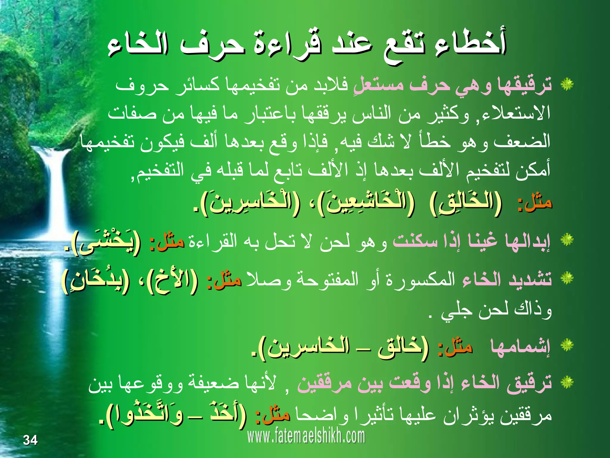 ‫أخطاء تقع عند قراءة حرف الخاء‬
           ‫ترقيقها وهي حرف مستع ٍ فلبد من تفخيمها كسائر حروف‬
                                             ‫ل‬
           ‫الستعلء, وكثير من الناس يرققها باعتبار ما فيها من صفات‬
       ‫الضعف وهو خطأ ل شك فيه, فإذا وقع بعدها ألف فيكون تفخيمها‬
             ‫أمكن لتفخيم اللف بعدها إذ اللف تابع لما قبله في التفخيم,‬
                      ‫مثل: )ال َا ِ ٍ( )الْ َا ِ ِي َ(، )الْ َا ِ ِي َ(.‬
                        ‫خ سر ن‬           ‫خ شع ن‬          ‫خ لق‬
     ‫إبدالها غينا إذا سكنت وهو لحن ل تحل به القراءة مثل: ) َخْ َى(.‬
          ‫ي ش‬
     ‫تشديد الخاء المكسورة أو المفتوحة وصل مثل: )ا َ ِ(، ) ِ ُ َا ٍ(‬
      ‫لْخ بدخ ن‬
                                                      ‫وذاك لحن جلي .‬
                              ‫إشمامها مثل: )خالق – الخاسرين(.‬
        ‫ترقيق الخاء إذا وقعت بين مرققين , لنها ضعيفة ووقوعها بين‬
         ‫مرققين يؤثران عليها تأثيرا واضحا مثل: )َ َ َ – َا ّ َ ُوا(.‬
              ‫أخ ذ و تخ ذ‬
‫43‬
 