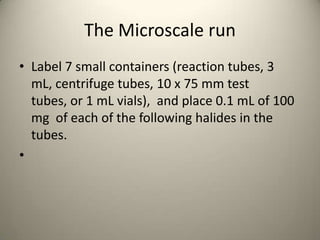 The Microscale run
• Label 7 small containers (reaction tubes, 3
  mL, centrifuge tubes, 10 x 75 mm test
  tubes, or 1 mL vials), and place 0.1 mL of 100
  mg of each of the following halides in the
  tubes.
•
 