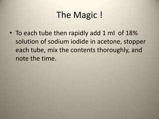The Magic !
• To each tube then rapidly add 1 ml of 18%
  solution of sodium iodide in acetone, stopper
  each tube, mix the contents thoroughly, and
  note the time.
 