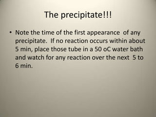 The precipitate!!!
• Note the time of the first appearance of any
  precipitate. If no reaction occurs within about
  5 min, place those tube in a 50 oC water bath
  and watch for any reaction over the next 5 to
  6 min.
 