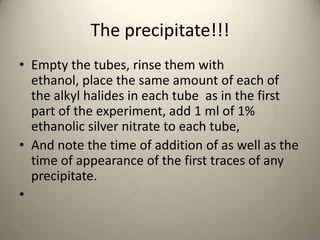 The precipitate!!!
• Empty the tubes, rinse them with
  ethanol, place the same amount of each of
  the alkyl halides in each tube as in the first
  part of the experiment, add 1 ml of 1%
  ethanolic silver nitrate to each tube,
• And note the time of addition of as well as the
  time of appearance of the first traces of any
  precipitate.
•
 