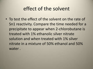 effect of the solvent
• To test the effect of the solvent on the rate of
  Sn1 reactivity. Compare the time needed for a
  precipitate to appear when 2-chlorobutane is
  treated with 1% ethanolic silver nitrate
  solution and when treated with 1% silver
  nitrate in a mixture of 50% ethanol and 50%
  water .
 