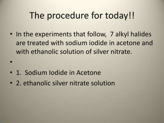 The procedure for today!!
• In the experiments that follow, 7 alkyl halides
  are treated with sodium iodide in acetone and
  with ethanolic solution of silver nitrate.
•
• 1. Sodium Iodide in Acetone
• 2. ethanolic silver nitrate solution
 