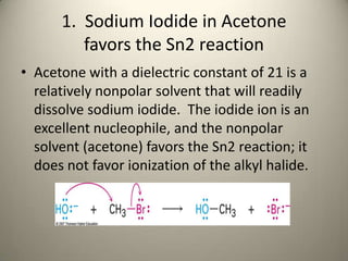 1. Sodium Iodide in Acetone
         favors the Sn2 reaction
• Acetone with a dielectric constant of 21 is a
  relatively nonpolar solvent that will readily
  dissolve sodium iodide. The iodide ion is an
  excellent nucleophile, and the nonpolar
  solvent (acetone) favors the Sn2 reaction; it
  does not favor ionization of the alkyl halide.
 
