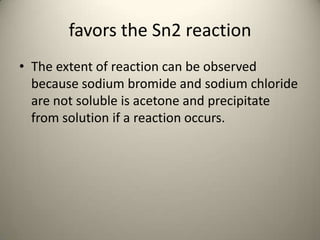 favors the Sn2 reaction
• The extent of reaction can be observed
  because sodium bromide and sodium chloride
  are not soluble is acetone and precipitate
  from solution if a reaction occurs.
 