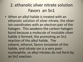 2. ethanolic silver nitrate solution
            Favors an Sn1
• When an alkyl halide is treated with an
  ethanolic solution of silver nitrate, the silver
  ion coordinates with an electron pair of the
  halogen. This weakens the carbon-halogen
  bond because a molecule of insoluble silver
  halide is formed, the promoting an Sn1
  reaction of the alkyl halide. The
  solvent, ethanol, favors ionization of the
  halide, and nitrate ion is a very poor
  nucleophile, so alkyl nitrates do not form by
  an Sn2 reaction.
 