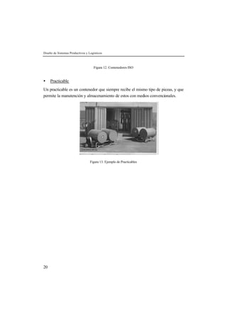 Diseño de Sistemas Productivos y Logísticos
20
Figura 12. Contenedores ISO
• Practicable
Un practicable es un contenedor que siempre recibe el mismo tipo de piezas, y que
permite la manutención y almacenamiento de estos con medios convencionales.
Figura 13. Ejemplo de Practicables
 