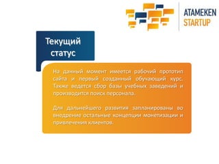 Текущий
статус
На данный момент имеется рабочий прототип
сайта и первый созданный обучающий курс.
Также ведется сбор базы учебных заведений и
производится поиск персонала.
Для дальнейшего развития запланированы во
внедрение остальные концепции монетизации и
привлечения клиентов.
 