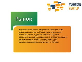Рынок
Высокое количество запросов в месяц со всех
поисковых систем по Казахстану показывает
большой спрос в данной области. Однако
предложение сейчас ограничено справочниками и
сайтами самих учебных заведений. Для
сравнения приведем статистику с Yandex.
 
