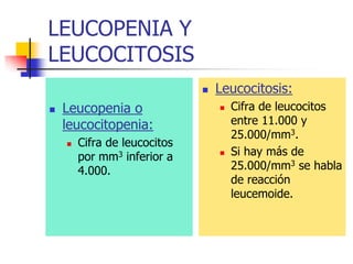 LEUCOPENIA Y
LEUCOCITOSIS
                                 Leucocitosis:
   Leucopenia o                     Cifra de leucocitos
    leucocitopenia:                   entre 11.000 y
                                      25.000/mm3.
       Cifra de leucocitos
        por mm3 inferior a           Si hay más de
        4.000.                        25.000/mm3 se habla
                                      de reacción
                                      leucemoide.
 