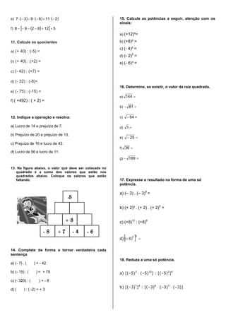e)      2116937 
f)    5128298 
11. Calcule os quocientes
a) (+ 40) : (-5) =
b) (+ 40) : (+2) =
c) (- 42) : (+7) =
d) (- 32) : (-8)=
e) (- 75) : (-15) =
f) ( +492) : ( + 2) =
12. Indique a operação e resolva:
a) Lucro de 14 e prejuízo de 7.
b) Prejuízo de 20 e prejuízo de 13.
c) Prejuízo de 16 e lucro de 42.
d) Lucro de 56 e lucro de 11.
13. Na figura abaixo, o valor que deve ser colocado no
quadrado é a soma dos valores que estão nos
quadrados abaixo. Coloque os valores que estão
faltando.
14. Complete de forma a tornar verdadeira cada
sentença
a) (- 7) . ( ) = - 42
b) (- 15) . ( ) = + 75
c) (- 320) : ( ) = - 8
d) ( ) : ( -2) = + 3
15. Calcule as potências a seguir, atenção com os
sinais:
a) (+12)²=
b) (+8)² =
c) (- 4)² =
d) (- 2)5
=
e) (- 6)³ =
16. Determine, se existir, o valor da raiz quadrada.
a) 144
b) - 81
c) 64 =
d) 1
e)  25
f) 36
g)  169
17. Expresse o resultado na forma de uma só
potência.
a) (– 3) . (– 3)9
=
b) (+ 2)² . (+ 2) . (+ 2)5
=
c) (+8)12
: (+8)9
d)    
27
6
18. Reduza a uma só potência.
a) [(–5)3
 (–5)10
] : [(–5)2
]6
b) [(–3)7
]4
: [(–3)6
 (–3)5
 (–3)]
-5
+ 3
- 8 + 7 - 4 - 6
 