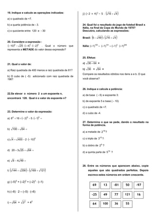 19. Indique e calcule as operações indicadas:
a) o quadrado de +7.
b) a quarta potência de - 3.
.
c) o quociente entre 120 e - 30
20. Considere a expressão :
     212
242510  . Qual o número que
representa a METADE do valor dessa expressão?
21. Qual o valor de:
a) Raiz quadrada de 400 menos a raiz quadrada de 81?
b) O cubo de ( -5) adicionado com raiz quadrada de
196?
22.Se elevar o número 2 a um expoente n,
encontrará 128. Qual é o valor do expoente n?
23. Determine o valor da expressão:
a)     
330
152168
b)  64100
c)  2
1024004 
d)  6425320
e)  4949
f)    121169256144 
g) (–5)0
+ (–2)2
+ (–2)3
 (–1)
h) (–8)  2 – (–5)  (–6)
i) – 64 + 2
3 + 42
j) (–2 + 4)2
– 5   416 
24. Qual foi o resultado do jogo de futebol Brasil x
Itália, na final da Copa do Mundo de 1970?
Descubra, calculando as expressões:
Brasil:    416495 
Itália: (–1)
100
– (–1)
101
– (–1)
0 .
(–1)
200
25. Efetue:
a) 6436  =
b) 36 + 64 =
Compare os resultados obtidos nos itens a e b. O que
você observa?
26. Indique e calcule a potência:
a) de base ( - 6) e expoente 3:
b) de expoente 5 e base ( - 10)
c) o quadrado de +7.
d) o cubo de -4.
27. Determine o que se pede, dando o resultado na
forma de potência.
a) a metade de 16
2 ?
c) o triplo de 10
3 ?
b) o dobro de ?25
d) a quinta parte de 15
5 ?
28. Entre os números que aparecem abaixo, copie
aqueles que são quadrados perfeitos. Depois
escreva estes números em ordem crescente.
-25
69
49
13
77
-81
121
50
16
-97
64 100 36 55
 