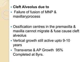  Cleft Alveolus due to
 Failure of fusion of MNP &
maxillaryprocess
 Ossification centres in the premaxilla &
maxilla cannot migrate & fuse cause cleft
alveolus
 Vertical growth still active upto 9-10
years
 Transverse & AP Growth 95%
Completed at 8yrs.
 