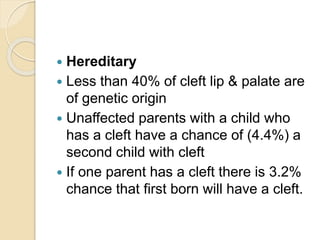  Hereditary
 Less than 40% of cleft lip & palate are
of genetic origin
 Unaffected parents with a child who
has a cleft have a chance of (4.4%) a
second child with cleft
 If one parent has a cleft there is 3.2%
chance that first born will have a cleft.
 
