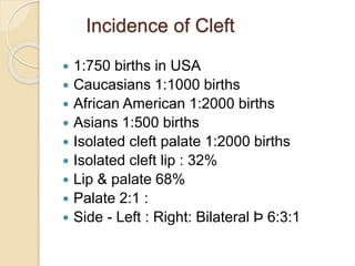 Incidence of Cleft
 1:750 births in USA
 Caucasians 1:1000 births
 African American 1:2000 births
 Asians 1:500 births
 Isolated cleft palate 1:2000 births
 Isolated cleft lip : 32%
 Lip & palate 68%
 Palate 2:1 :
 Side - Left : Right: Bilateral Þ 6:3:1
 