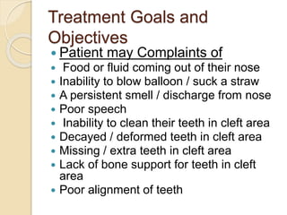 Treatment Goals and
Objectives
 Patient may Complaints of
 Food or fluid coming out of their nose
 Inability to blow balloon / suck a straw
 A persistent smell / discharge from nose
 Poor speech
 Inability to clean their teeth in cleft area
 Decayed / deformed teeth in cleft area
 Missing / extra teeth in cleft area
 Lack of bone support for teeth in cleft
area
 Poor alignment of teeth
 