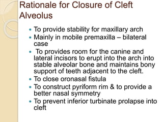 Rationale for Closure of Cleft
Alveolus
 To provide stability for maxillary arch
 Mainly in mobile premaxilla – bilateral
case
 To provides room for the canine and
lateral incisors to erupt into the arch into
stable alveolar bone and maintains bony
support of teeth adjacent to the cleft.
 To close oronasal fistula
 To construct pyriform rim & to provide a
better nasal symmetry
 To prevent inferior turbinate prolapse into
cleft
 