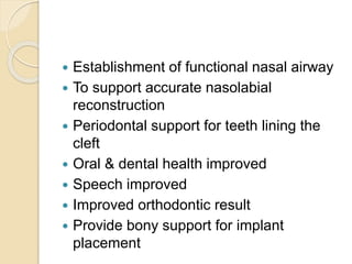  Establishment of functional nasal airway
 To support accurate nasolabial
reconstruction
 Periodontal support for teeth lining the
cleft
 Oral & dental health improved
 Speech improved
 Improved orthodontic result
 Provide bony support for implant
placement
 