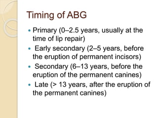 Timing of ABG
 Primary (0–2.5 years, usually at the
time of lip repair)
 Early secondary (2–5 years, before
the eruption of permanent incisors)
 Secondary (6–13 years, before the
eruption of the permanent canines)
 Late (> 13 years, after the eruption of
the permanent canines)
 