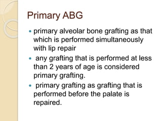 Primary ABG
 primary alveolar bone grafting as that
which is performed simultaneously
with lip repair
 any grafting that is performed at less
than 2 years of age is considered
primary grafting.
 primary grafting as grafting that is
performed before the palate is
repaired.
 